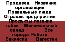 Продавец › Название организации ­ Правильные люди › Отрасль предприятия ­ Продукты питания, табак › Минимальный оклад ­ 30 000 - Все города Работа » Вакансии   . Дагестан респ.,Геологоразведка п.